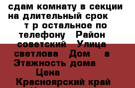 сдам комнату в секции на длительный срок 8000т.р остальное по телефону › Район ­ советский › Улица ­ светлова › Дом ­ 5а › Этажность дома ­ 5 › Цена ­ 8 000 - Красноярский край, Красноярск г. Недвижимость » Квартиры аренда   . Красноярский край,Красноярск г.